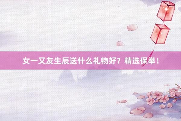 女一又友生辰送什么礼物好？精选保举！